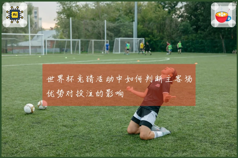 世界杯竞猜活动中如何判断主客场优势对投注的影响