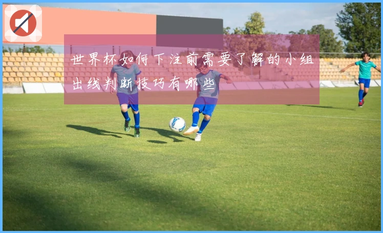 世界杯如何下注前需要了解的小组出线判断技巧有哪些