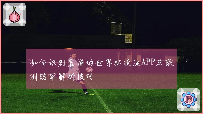 如何识别靠谱的世界杯投注APP及欧洲赔率解析技巧